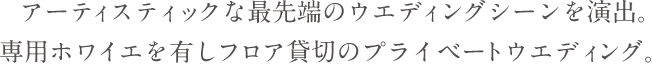 アーティスティックな最先端のウエディングシーンを演出。専用ホワイエを有しフロア貸切のプライベートウエディング。