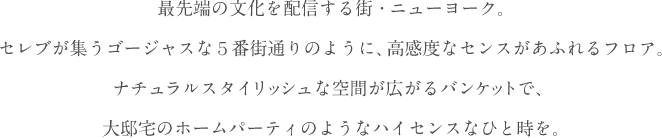 最先端の文化を配信する街・ニューヨーク。セレブが集うゴージャスな５番街通りのように、高感度なセンスがあふれるフロア。白をベースにした、ナチュラルスタイリッシュな空間が広がるバンケットで、大邸宅のホームパーティのようなハイセンスなひと時を。