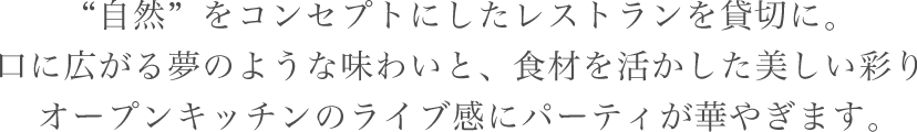 “自然”をコンセプトにしたレストランを貸切に。口に広がる夢のような味わいと、食材を活かした美しい彩りオープンキッチンのライブ感にパーティが華やぎます。