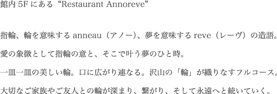 “館内5Fにある“Restaurant Annoreve”指輪、輪を意味するanneau（アノー）、夢を意味するreve（レーヴ）の造語。愛の象徴として指輪の意と、そこで叶う夢のひと時。一皿一皿の美しい輪。口に広がり連なる。沢山の「輪」が織りなすフルコース。大切なご家族やご友人との輪が深まり、繋がり、そして永遠へと続いていく。