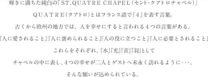 輝きに満ちた純白の「ST. QUATRE CHAPEL（セント・クアトロチャペル）」QUATRE（クアトロ）とはフランス語で 『4』を表す言葉。古くから欧州の地方では、人を幸せにすると言われる4つの言葉がある。『人に愛されること』『人に褒められること』『人の役に立つこと』『人に必要とされること』これらをそれぞれ、『水』『光』『音』『羽』としてチャペルの中に表し、4つの幸せが二人とゲストへ末永く訪れるように・・・。そんな願いが込められている。