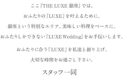 ここ『THE LUXE 銀座』では、おふたりの『LUXE』を叶えるために、銀座という特別なエリア、美味しい料理をベースに、おふたりしかできない『LUXE Wedding』をお手伝いします。おふたりに合う『LUXE』を私達と創り上げ、大切な時間をお過ごし下さい。スタッフ一同